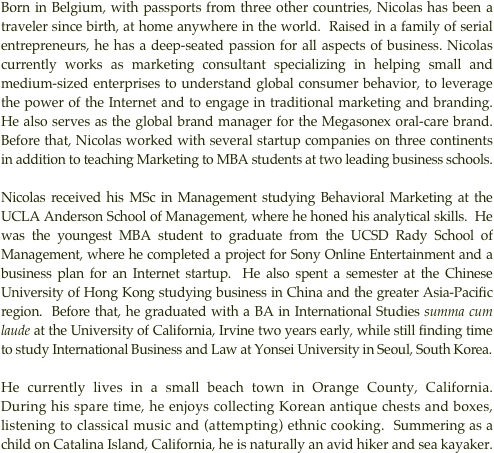 Born in Belgium, with passports from three other countries, Nicolas has been a traveler since birth, at home anywhere in the world.  Raised in a family of serial entrepreneurs, he has a deep-seated passion for all aspects of business. Nicolas currently works as marketing consultant specializing in helping small and medium-sized enterprises to understand global consumer behavior, to leverage the power of the Internet and to engage in traditional marketing and branding. He also serves as the global brand manager for the Megasonex oral-care brand. Before that, Nicolas worked with several startup companies on three continents in addition to teaching Marketing to MBA students at two leading business schools.

Nicolas received his MSc in Management studying Behavioral Marketing at the  UCLA Anderson School of Management, where he honed his analytical skills.  He was the youngest MBA student to graduate from the UCSD Rady School of Management, where he completed a project for Sony Online Entertainment and a business plan for an Internet startup.  He also spent a semester at the Chinese University of Hong Kong studying business in China and the greater Asia-Pacific region.  Before that, he graduated with a BA in International Studies summa cum laude at the University of California, Irvine two years early, while still finding time to study International Business and Law at Yonsei University in Seoul, South Korea.

He currently lives in a small beach town in Orange County, California.  During his spare time, he enjoys collecting Korean antique chests and boxes, listening to classical music and (attempting) ethnic cooking.  Summering as a child on Catalina Island, California, he is naturally an avid hiker and sea kayaker.